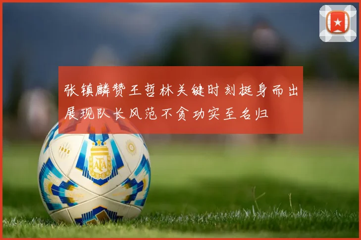 张镇麟赞王哲林关键时刻挺身而出展现队长风范不贪功实至名归