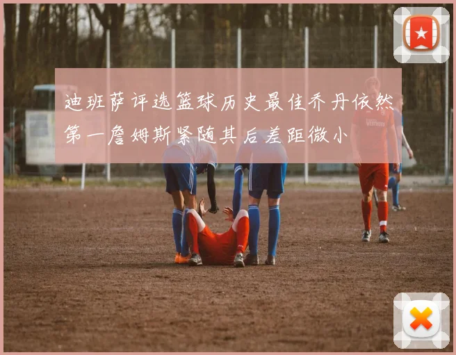 迪班萨评选篮球历史最佳乔丹依然第一詹姆斯紧随其后差距微小