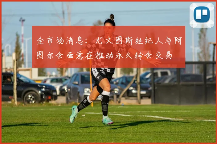 全市场消息：尤文图斯经纪人与阿图尔会面意在推动永久转会交易