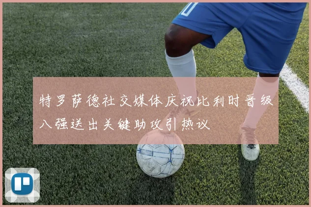 特罗萨德社交媒体庆祝比利时晋级八强送出关键助攻引热议