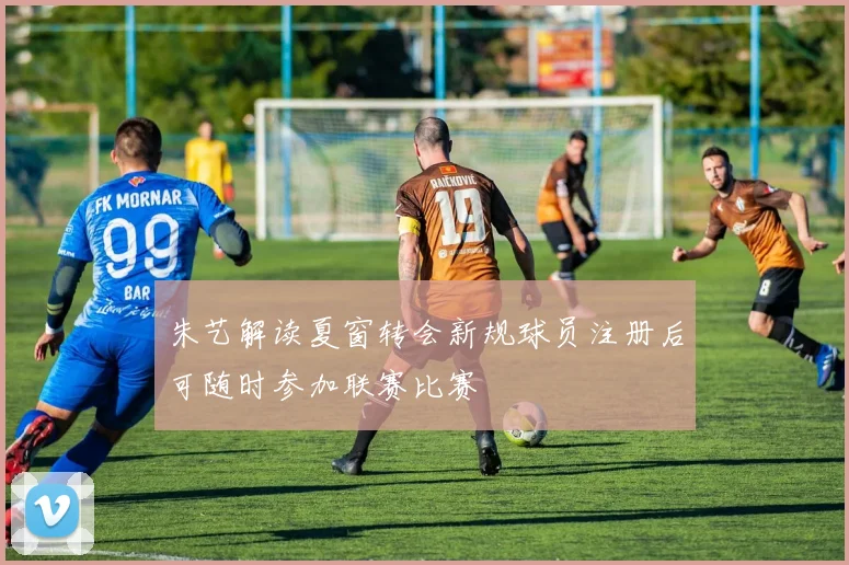 朱艺解读夏窗转会新规球员注册后可随时参加联赛比赛