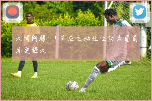 大博阿滕：C罗应主动让位助力葡萄牙更强大