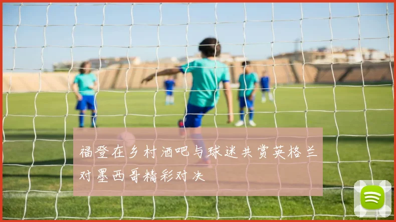 福登在乡村酒吧与球迷共赏英格兰对墨西哥精彩对决