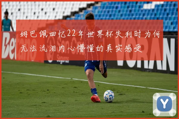 姆巴佩回忆22年世界杯失利时为何无法流泪内心懵懂的真实感受