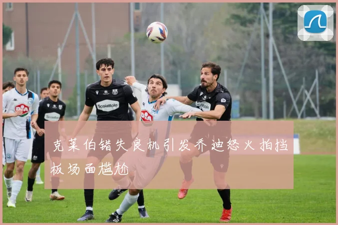 克莱伯错失良机引发乔迪怒火拍挡板场面尴尬