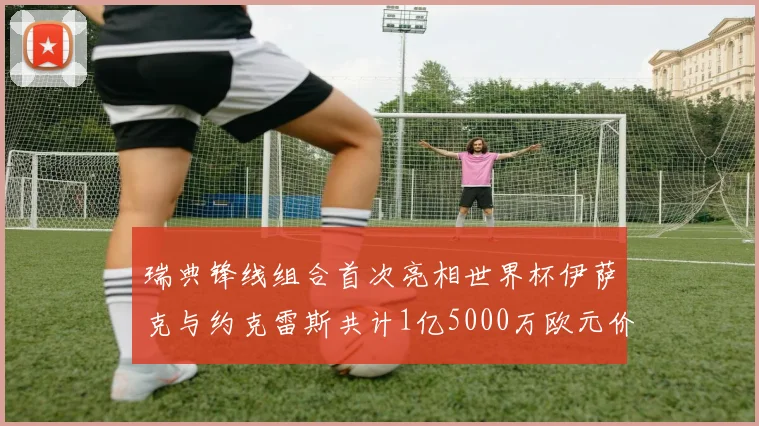 瑞典锋线组合首次亮相世界杯伊萨克与约克雷斯共计1亿5000万欧元价值