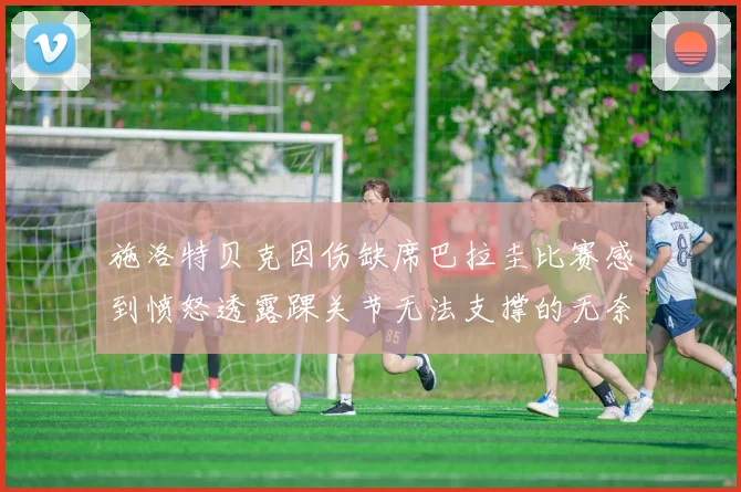 施洛特贝克因伤缺席巴拉圭比赛感到愤怒透露踝关节无法支撑的无奈