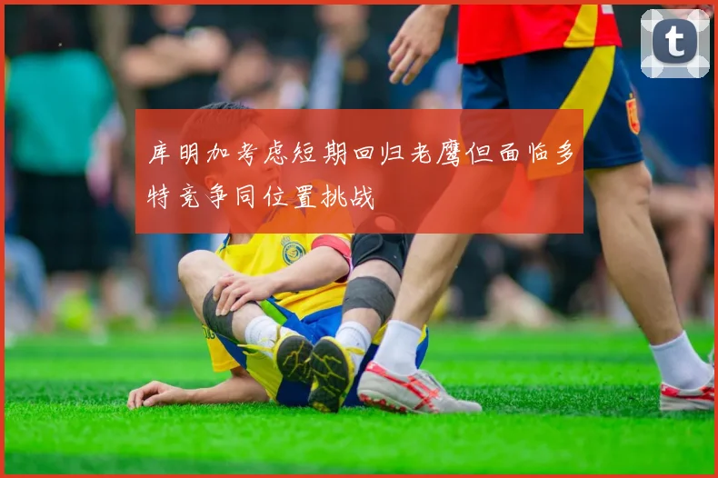 库明加考虑短期回归老鹰但面临多特竞争同位置挑战