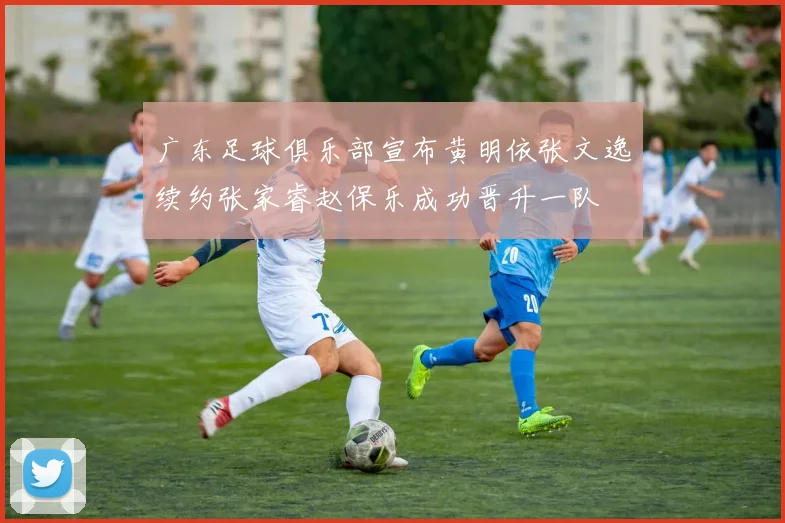 广东足球俱乐部宣布黄明依张文逸续约张家睿赵保乐成功晋升一队