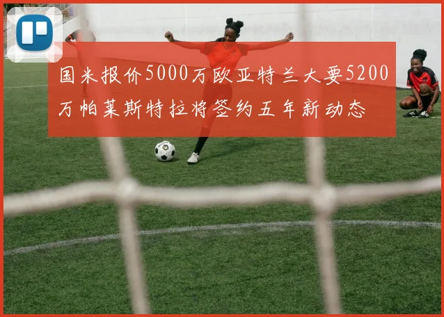 国米报价5000万欧亚特兰大要5200万帕莱斯特拉将签约五年新动态